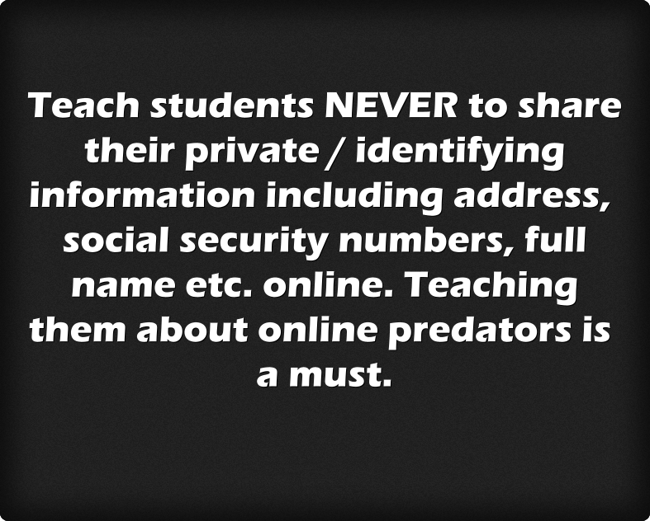 Teach students NEVER to share their private / identifying information including address, social security numbers, full name etc. online. Teaching them about online predators is a must. 