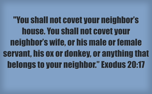 "You shall not covet your neighbor's house. You shall not covet your neighbor's wife, or his male or female servant, his ox or donkey, or anything that belongs to your neighbor." Exodus 20:17